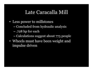 Late Caracalla Mill
•! Less power to millstones
  –! Concluded from hydraulic analysis
  –! .728 hp for each
  –! Calculations suggest about 775 people
•! Wheels must have been weight and
   impulse driven
 