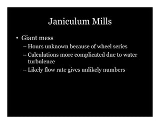 Janiculum Mills
•! Giant mess
  –! Hours unknown because of wheel series
  –! Calculations more complicated due to water
     turbulence
  –! Likely flow rate gives unlikely numbers
 
