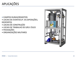 PENTAIR Compact Water Systems
APLICAÇÕES
• CAMPOS RURAIS/REMOTOS
• LOCAIS DE EVENTOS (P. EX.EXPOSIÇÕES,
DESPORTO)
• LOCAIS DE CONSTRUÇÃO
• LOCAIS DE TRABALHO DE GÁS E ÓLEO
• POVOAÇÕES
• ORGANIZAÇÕES MILITARES
10
 
