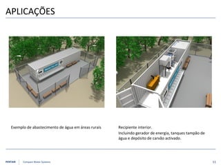 PENTAIR Compact Water Systems
Exemplo de abastecimento de água em áreas rurais Recipiente interior.
Incluindo gerador de energia, tanques tampão de
água e depósito de carvão activado.
APLICAÇÕES
11
 