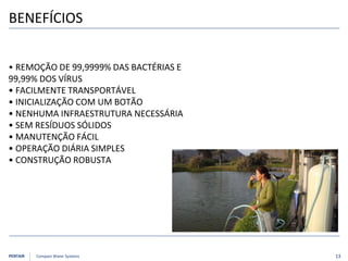 PENTAIR Compact Water Systems
BENEFÍCIOS
• REMOÇÃO DE 99,9999% DAS BACTÉRIAS E
99,99% DOS VÍRUS
• FACILMENTE TRANSPORTÁVEL
• INICIALIZAÇÃO COM UM BOTÃO
• NENHUMA INFRAESTRUTURA NECESSÁRIA
• SEM RESÍDUOS SÓLIDOS
• MANUTENÇÃO FÁCIL
• OPERAÇÃO DIÁRIA SIMPLES
• CONSTRUÇÃO ROBUSTA
13
 