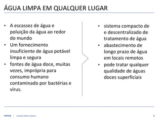 PENTAIR Compact Water Systems
• sistema compacto de
e descentralizado de
tratamento de água
• abastecimento de
longo prazo de água
em locais remotos
• pode tratar qualquer
qualidade de águas
doces superficiais
• A escassez de água e
poluição da água ao redor
do mundo
• Um fornecimento
insuficiente de água potável
limpa e segura
• fontes de água doce, muitas
vezes, imprópria para
consumo humano
contaminado por bactérias e
vírus.
ÁGUA LIMPA EM QUALQUER LUGAR
8
 