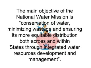 The main objective of the
National Water Mission is
“conservation of water,
minimizing wastage and ensuring
its more equitable distribution
both across and within
States through integrated water
resources development and
management”.
 