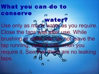 What you can do to
conserve
water?
Use only as much water as you require.
Close the taps well after use. While
brushing or other use, do not leave the
tap running, open it only when you
require it. See that there are no leaking
taps.
 