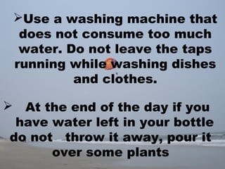 Use a washing machine that
does not consume too much
water. Do not leave the taps
running while washing dishes
and clothes.
 At the end of the day if you
have water left in your bottle
do not throw it away, pour it
over some plants
 