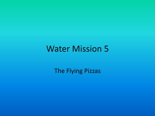 Water Mission 5

 The Flying Pizzas
 