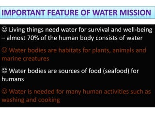  Living things need water for survival and well-being
– almost 70% of the human body consists of water
 Water bodies are habitats for plants, animals and
marine creatures
 Water bodies are sources of food (seafood) for
humans
 Water is needed for many human activities such as
washing and cooking
 