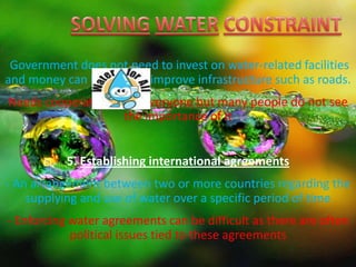 Government does not need to invest on water-related facilities
and money can be used to improve infrastructure such as roads.
Needs cooperation from everyone but many people do not see
the importance of it
5. Establishing international agreements
- An arrangement between two or more countries regarding the
supplying and use of water over a specific period of time
- Enforcing water agreements can be difficult as there are often
political issues tied to these agreements
 