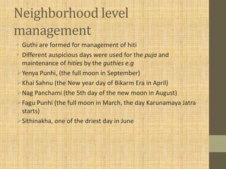 Neighborhood level
management
• Guthi are formed for management of hiti
• Different auspicious days were used for the puja and
maintenance of hities by the guthies e.g
Yenya Punhi, (the full moon in September)
Khai Sahnu (the New year day of Bikarm Era in April)
Nag Panchami (the 5th day of the new moon in August)
Fagu Punhi (the full moon in March, the day Karunamaya Jatra
starts)
Sithinakha, one of the driest day in June
 