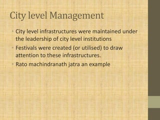 City level Management
• City level infrastructures were maintained under
the leadership of city level institutions
• Festivals were created (or utilised) to draw
attention to these infrastructures.
• Rato machindranath jatra an example
 