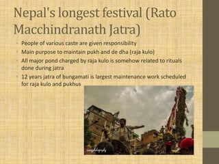 Nepal's longest festival (Rato
Macchindranath Jatra)
• People of various caste are given responsibility
• Main purpose to maintain pukh and de dha (raja kulo)
• All major pond charged by raja kulo is somehow related to rituals
done during jatra
• 12 years jatra of bungamati is largest maintenance work scheduled
for raja kulo and pukhus
 