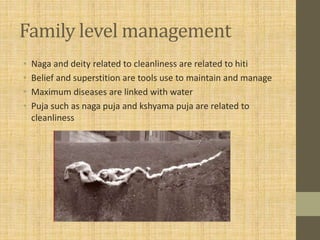 Family level management
• Naga and deity related to cleanliness are related to hiti
• Belief and superstition are tools use to maintain and manage
• Maximum diseases are linked with water
• Puja such as naga puja and kshyama puja are related to
cleanliness
 