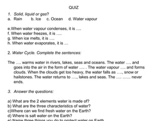 QUIZ
1. Solid, liquid or gas?
a. Rain
b. Ice c. Ocean

d. Water vapour

e.When water vapour condenses, it is ….
f. When water freezes, it is ….
g. When ice melts, it is ….
h. When water evaporates, it is …
2. Water Cycle. Complete the sentences:
The …. warms water in rivers, lakes, seas and oceans. The water …. and
goes into the air in the form of water …. . The water vapour …. and forms
clouds. When the clouds get too heavy, the water falls as …., snow or
hailstones. The water returns to …., lakes and seas. The …. …… never
ends.
3. Answer the questions:
a) What are the 2 elements water is made of?
b) What are the three characteristics of water?
c)Where can we find fresh water on the Earth?
d) Where is salt water on the Earth?

 