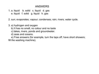 ANSWERS
1. a. liquid b. solid c. liquid d. gas
e. liquid f. solid g. liquid h. gas
2. sun; evaporates; vapour; condenses; rain; rivers; water cycle.
3. a) hydrogen and oxygen
b) It has no smell, no colour and no taste
c) lakes, rivers, ponds and groundwater.
d) seas and oceans.
e) Free answers (for example, turn the taps off; have short showers;
fill the washing machine).

 