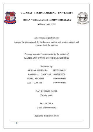 1
GUJARAT TECHNOLOGICAL UNIVERSITY
BIRLA VISHVAKARMA MAHAVIDHYALAYA
Affiliated with GTU
An open ended problem on:
Analyze the pipe network by hardy cross method and newton method and
compare both the methods
Prepared as part of requirements for the subject of
WATER AND WASTE WATER ENGINEERING
Submitted by:
AKSHAY GAJIPARA 140070106028
RAMABHAI GALCHAR 140070106029
NEMIL GANDHI 140070106030
AMIT GANVIT 140070106031
Prof . RESHMA PATEL
(Faculty guide)
Dr. L B ZALA
(Head of Department)
Academic Year(2016-2017)
 