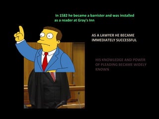   In 1582 he became a barrister and was installed  as a reader at Gray's Inn  AS A LAWYER HE BECAME IMMEDIATELY SUCCESSFUL HIS KNOWLEDGE AND POWER OF PLEADING BECAME WIDELY KNOWN 