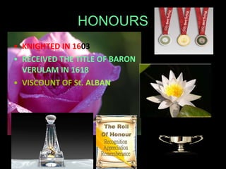HONOURS KNIGHTED IN 16 03 RECEIVED THE TITLE OF BARON VERULAM IN 1618 VISCOUNT OF St.  ALBAN 