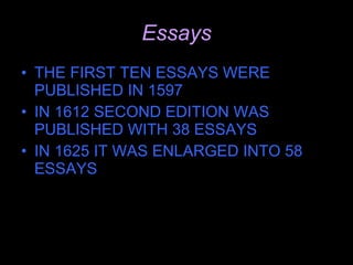 Essays THE FIRST TEN ESSAYS WERE PUBLISHED IN 1597 IN 1612 SECOND EDITION WAS PUBLISHED WITH 38 ESSAYS IN 1625 IT WAS ENLARGED INTO 58 ESSAYS 