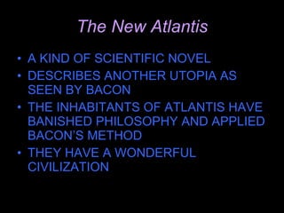 The New Atlantis A KIND OF SCIENTIFIC NOVEL DESCRIBES ANOTHER UTOPIA AS SEEN BY BACON THE INHABITANTS OF ATLANTIS HAVE BANISHED PHILOSOPHY AND APPLIED BACON’S METHOD THEY HAVE A WONDERFUL CIVILIZATION 