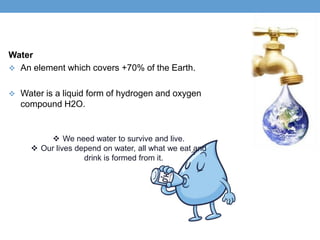Water
 An element which covers +70% of the Earth.


 Water is a liquid form of hydrogen and oxygen
  compound H2O.


          We need water to survive and live.
      Our lives depend on water, all what we eat and
                   drink is formed from it.
 