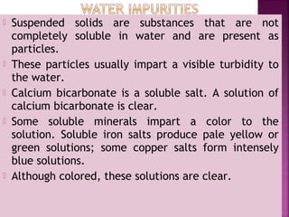  Suspended solids are substances that are not
completely soluble in water and are present as
particles.
 These particles usually impart a visible turbidity to
the water.
 Calcium bicarbonate is a soluble salt. A solution of
calcium bicarbonate is clear.
 Some soluble minerals impart a color to the
solution. Soluble iron salts produce pale yellow or
green solutions; some copper salts form intensely
blue solutions.
 Although colored, these solutions are clear.
 