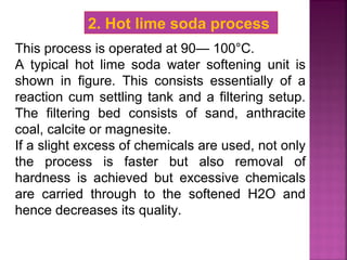 This process is operated at 90— 100°C.
A typical hot lime soda water softening unit is
shown in figure. This consists essentially of a
reaction cum settling tank and a filtering setup.
The filtering bed consists of sand, anthracite
coal, calcite or magnesite.
If a slight excess of chemicals are used, not only
the process is faster but also removal of
hardness is achieved but excessive chemicals
are carried through to the softened H2O and
hence decreases its quality.
2. Hot lime soda process
 