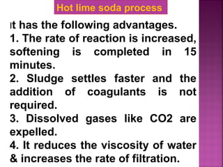 It has the following advantages.
1. The rate of reaction is increased,
softening is completed in 15
minutes.
2. Sludge settles faster and the
addition of coagulants is not
required.
3. Dissolved gases like CO2 are
expelled.
4. It reduces the viscosity of water
& increases the rate of filtration.
Hot lime soda process
 