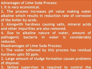 Advantages of Lime Soda Process:
I. It is very economical.
2. The process increases pH value making water
alkaline which results in reduction rate of corrosion
of the boiler by acids.
3. Alongwith hardness causing salts, mineral acids
and other impurities are also removed.
4. Due to alkaline nature of water, amount of
pathogenic bacteria in water is considerably
reduced.
Disadvantages of Lime Soda Process:
1. The water softened by this process has residual
hardness upto 50 ppm.
2. Large amount of sludge formation causes problems
of disposal.
3. Skilled supervisor is required to control the
 