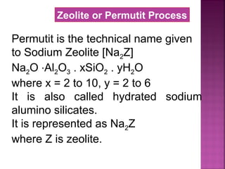 Permutit is the technical name given
to Sodium Zeolite [Na2Z]
Na2O ∙Al2O3 . xSiO2 . yH2O
where x = 2 to 10, y = 2 to 6
It is also called hydrated sodium
alumino silicates.
It is represented as Na2Z
where Z is zeolite.
Zeolite or Permutit Process
 