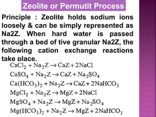 Principle : Zeolite holds sodium ions
loosely & can be simply represented as
Na2Z. When hard water is passed
through a bed of tive granular Na2Z, the
following cation exchange reactions
take place.
Zeolite or Permutit Process
 