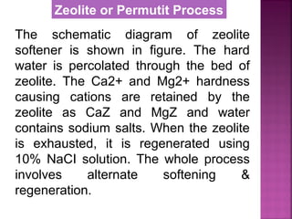 The schematic diagram of zeolite
softener is shown in figure. The hard
water is percolated through the bed of
zeolite. The Ca2+ and Mg2+ hardness
causing cations are retained by the
zeolite as CaZ and MgZ and water
contains sodium salts. When the zeolite
is exhausted, it is regenerated using
10% NaCI solution. The whole process
involves alternate softening &
regeneration.
Zeolite or Permutit Process
 