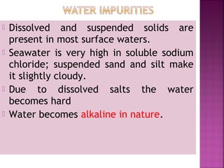 Dissolved and suspended solids are
present in most surface waters.
 Seawater is very high in soluble sodium
chloride; suspended sand and silt make
it slightly cloudy.
 Due to dissolved salts the water
becomes hard
 Water becomes alkaline in nature.
 