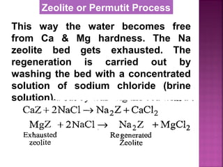 This way the water becomes free
from Ca & Mg hardness. The Na
zeolite bed gets exhausted. The
regeneration is carried out by
washing the bed with a concentrated
solution of sodium chloride (brine
solution).
Zeolite or Permutit Process
 