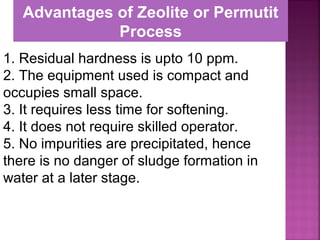 1. Residual hardness is upto 10 ppm.
2. The equipment used is compact and
occupies small space.
3. It requires less time for softening.
4. It does not require skilled operator.
5. No impurities are precipitated, hence
there is no danger of sludge formation in
water at a later stage.
Advantages of Zeolite or Permutit
Process
 