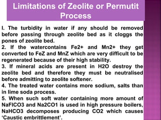 I. The turbidity in water if any should be removed
before passing through zeolite bed as it cloggs the
pones of zeolite bed.
2. If the watercontains Fe2+ and Mn2+ they get
converted to FeZ and MnZ which are very difficult to be
regenerated because of their high stability.
3. If mineral acids are present in H2O destroy the
zeolite bed and therefore they must be neutralised
before admitting to zeolite softener.
4. The treated water contains more sodium, salts than
in lime soda process.
5. When such soft water containing more amount of
NaFICO3 and Na2CO1 is used in high pressure boilers,
NaHCO3 decomposes producing CO2 which causes
‘Caustic embrittlement’.
Limitations of Zeolite or Permutit
Process
 