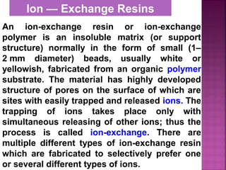 Ion — Exchange Resins
An ion-exchange resin or ion-exchange
polymer is an insoluble matrix (or support
structure) normally in the form of small (1–
2 mm diameter) beads, usually white or
yellowish, fabricated from an organic polymer
substrate. The material has highly developed
structure of pores on the surface of which are
sites with easily trapped and released ions. The
trapping of ions takes place only with
simultaneous releasing of other ions; thus the
process is called ion-exchange. There are
multiple different types of ion-exchange resin
which are fabricated to selectively prefer one
or several different types of ions.
 