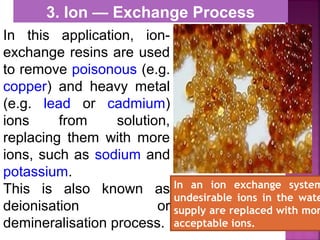 In this application, ion-
exchange resins are used
to remove poisonous (e.g.
copper) and heavy metal
(e.g. lead or cadmium)
ions from solution,
replacing them with more
ions, such as sodium and
potassium.
This is also known as
deionisation or
demineralisation process.
3. Ion — Exchange Process
In an ion exchange system
undesirable ions in the wate
supply are replaced with mor
acceptable ions.
 