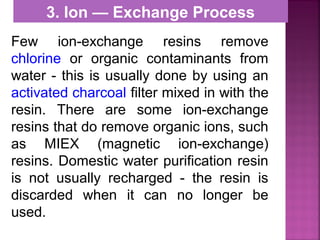 3. Ion — Exchange Process
Few ion-exchange resins remove
chlorine or organic contaminants from
water - this is usually done by using an
activated charcoal filter mixed in with the
resin. There are some ion-exchange
resins that do remove organic ions, such
as MIEX (magnetic ion-exchange)
resins. Domestic water purification resin
is not usually recharged - the resin is
discarded when it can no longer be
used.
 