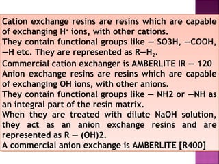Cation exchange resins are resins which are capable
of exchanging H+
ions, with other cations.
They contain functional groups like — SO3H, —COOH,
—H etc. They are represented as R—H2.
Commercial cation exchanger is AMBERLITE IR — 120
Anion exchange resins are resins which are capable
of exchanging OH ions, with other anions.
They contain functional groups like — NH2 or —NH as
an integral part of the resin matrix.
When they are treated with dilute NaOH solution,
they act as an anion exchange resins and are
represented as R — (OH)2.
A commercial anion exchange is AMBERLITE [R400]
Cation exchange resins are resins which are capable
of exchanging H+
ions, with other cations.
They contain functional groups like — SO3H, —COOH,
—H etc. They are represented as R—H2.
Commercial cation exchanger is AMBERLITE IR — 120
Anion exchange resins are resins which are capable
of exchanging OH ions, with other anions.
They contain functional groups like — NH2 or —NH as
an integral part of the resin matrix.
When they are treated with dilute NaOH solution,
they act as an anion exchange resins and are
represented as R — (OH)2.
A commercial anion exchange is AMBERLITE [R400]
 