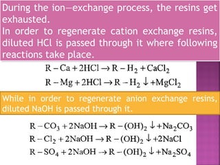 During the ion—exchange process, the resins get
exhausted.
In order to regenerate cation exchange resins,
diluted HCl is passed through it where following
reactions take place.
During the ion—exchange process, the resins get
exhausted.
In order to regenerate cation exchange resins,
diluted HCl is passed through it where following
reactions take place.
While in order to regenerate anion exchange resins,
diluted NaOH is passed through it.
 