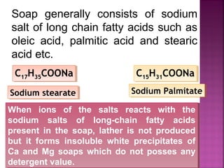 Soap generally consists of sodium
salt of long chain fatty acids such as
oleic acid, palmitic acid and stearic
acid etc.
C17H35COONaC17H35COONa
Sodium stearateSodium stearate
C15H31COONaC15H31COONa
Sodium PalmitateSodium Palmitate
When ions of the salts reacts with the
sodium salts of long-chain fatty acids
present in the soap, lather is not produced
but it forms insoluble white precipitates of
Ca and Mg soaps which do not posses any
detergent value.
When ions of the salts reacts with the
sodium salts of long-chain fatty acids
present in the soap, lather is not produced
but it forms insoluble white precipitates of
Ca and Mg soaps which do not posses any
detergent value.
 
