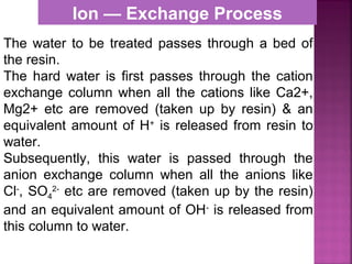 The water to be treated passes through a bed of
the resin.
The hard water is first passes through the cation
exchange column when all the cations like Ca2+,
Mg2+ etc are removed (taken up by resin) & an
equivalent amount of H+
is released from resin to
water.
Subsequently, this water is passed through the
anion exchange column when all the anions like
Cl-
, SO4
2-
etc are removed (taken up by the resin)
and an equivalent amount of OH-
is released from
this column to water.
Ion — Exchange Process
 