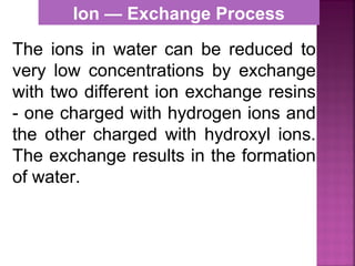 The ions in water can be reduced to
very low concentrations by exchange
with two different ion exchange resins
- one charged with hydrogen ions and
the other charged with hydroxyl ions.
The exchange results in the formation
of water.
Ion — Exchange Process
 