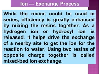 While the resins could be used in
series, efficiency is greatly enhanced
by mixing the resins together. As a
hydrogen ion or hydroxyl ion is
released, it helps drive the exchange
of a nearby site to get the ion for the
reaction to water. Using two resins of
opposite charge together is called
mixed-bed ion exchange.
Ion — Exchange Process
 