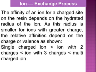 The affinity of an ion for a charged site
on the resin depends on the hydrated
radius of the ion. As this radius is
smaller for ions with greater charge,
the relative affinities depend on the
charge or valence as shown:
Single charged ion < ion with 2
charges < ion with 3 charges < multi
charged ion
Ion — Exchange Process
 
