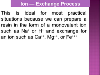 This is ideal for most practical
situations because we can prepare a
resin in the form of a monovalent ion
such as Na+
or H+
and exchange for
an ion such as Ca++
, Mg++
, or Fe+++
Ion — Exchange Process
 