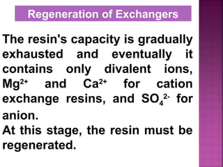 The resin's capacity is gradually
exhausted and eventually it
contains only divalent ions,
Mg2+
and Ca2+
for cation
exchange resins, and SO4
2-
for
anion.
At this stage, the resin must be
regenerated.
Regeneration of Exchangers
 