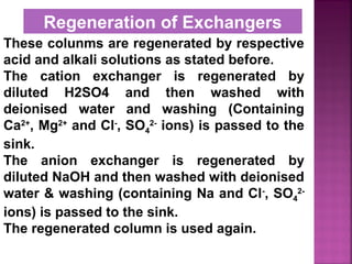 These colunms are regenerated by respective
acid and alkali solutions as stated before.
The cation exchanger is regenerated by
diluted H2SO4 and then washed with
deionised water and washing (Containing
Ca2+
, Mg2+
and Cl-
, SO4
2-
ions) is passed to the
sink.
The anion exchanger is regenerated by
diluted NaOH and then washed with deionised
water & washing (containing Na and Cl-
, SO4
2-
ions) is passed to the sink.
The regenerated column is used again.
Regeneration of Exchangers
 