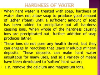  When hard water is treated with soap, hardness of
water does not allow soap to produce good amount
of lather (foam) until a sufficient amount of soap
has been added to precipitate out all hardness
causing ions. When whole of the hardness causing
ions are precipitated out, further addition of soap
produces lather.
 These ions do not pose any health threat, but they
can engage in reactions that leave insoluble mineral
deposits. These deposits can make hard water
unsuitable for many uses, and so a variety of means
have been developed to "soften" hard water;
 i.e. remove the calcium and magnesium ions.
 