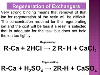 Very strong binding means that removal of that
ion for regeneration of the resin will be difficult.
The concentration required for the regenerating
ion and the cost will be less if a resin is selected
that is adequate for the task but does not hold
the ion too tightly.
Regeneration of Exchangers
R-Ca + 2HCl → 2 R- H + CaCl2
R-Ca + H2SO4 → 2R-H + CaSO4
Regeneration
Regeneration
 
